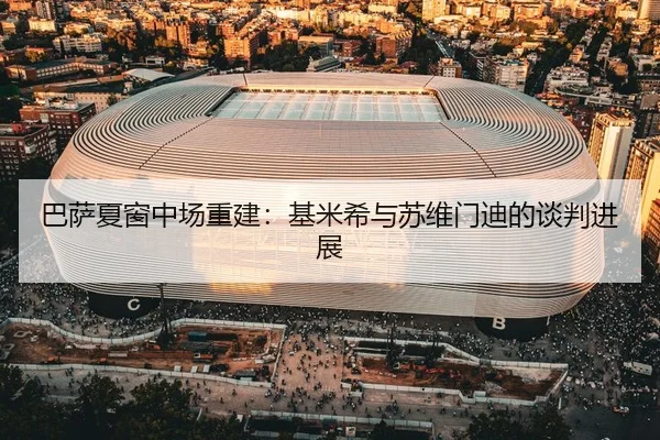 巴萨夏窗中场重建：基米希与苏维门迪的谈判进展